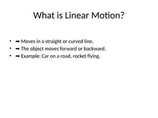 What is Linear Motion?
• ➡ Moves in a straight or curved line.
• ➡ The object moves forward or backward.
• ➡ Example: Car on a road, rocket flying.
 