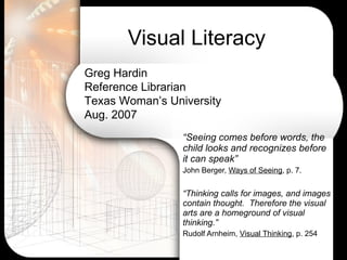 Visual Literacy “ Seeing comes before words, the child looks and recognizes before it can speak”  John Berger,  Ways of Seeing , p. 7. “ Thinking calls for images, and images contain thought.  Therefore the visual arts are a homeground of visual thinking.” Rudolf Arnheim,  Visual Thinking , p. 254 Greg Hardin Reference Librarian  Texas Woman’s University Aug. 2007 