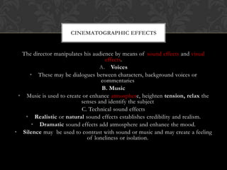 The director manipulates his audience by means of sound effects and visual
effects.
A. Voices
• These may be dialogues between characters, background voices or
commentaries
B. Music
• Music is used to create or enhance atmosphere, heighten tension, relax the
senses and identify the subject
C. Technical sound effects
• Realistic or natural sound effects establishes credibility and realism.
• Dramatic sound effects add atmosphere and enhance the mood.
• Silence may be used to contrast with sound or music and may create a feeling
of loneliness or isolation.
CINEMATOGRAPHIC EFFECTS
 
