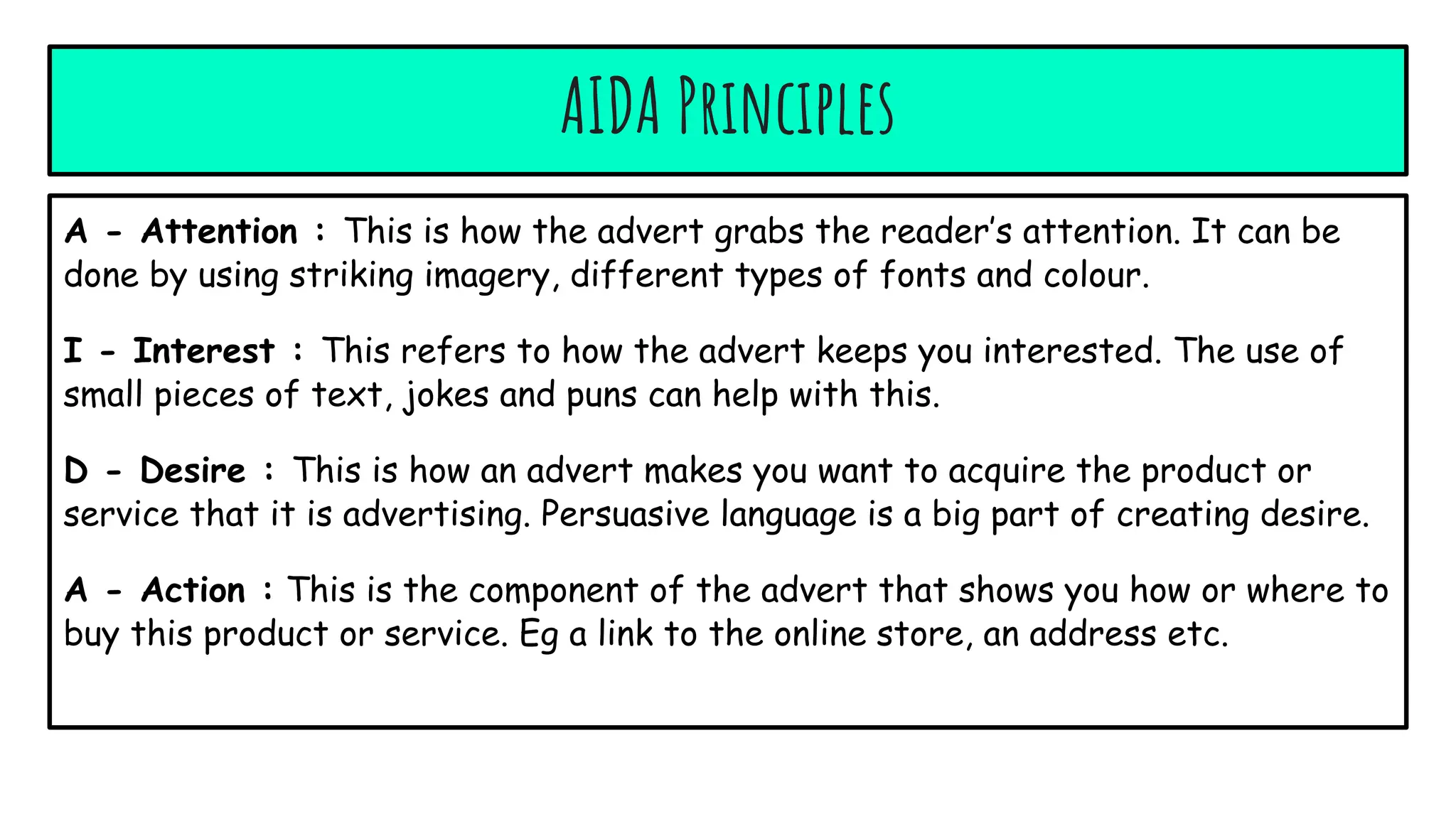 AIDA Principles
A - Attention : This is how the advert grabs the reader’s attention. It can be
done by using striking imagery, different types of fonts and colour.
I - Interest : This refers to how the advert keeps you interested. The use of
small pieces of text, jokes and puns can help with this.
D - Desire : This is how an advert makes you want to acquire the product or
service that it is advertising. Persuasive language is a big part of creating desire.
A - Action : This is the component of the advert that shows you how or where to
buy this product or service. Eg a link to the online store, an address etc.
 