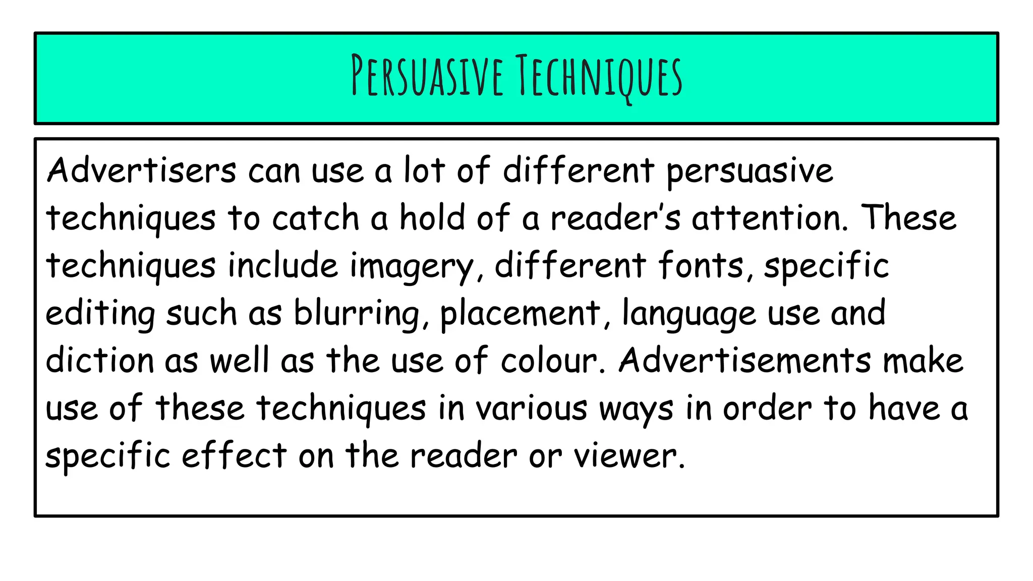 Persuasive Techniques
Advertisers can use a lot of different persuasive
techniques to catch a hold of a reader’s attention. These
techniques include imagery, different fonts, specific
editing such as blurring, placement, language use and
diction as well as the use of colour. Advertisements make
use of these techniques in various ways in order to have a
specific effect on the reader or viewer.
 