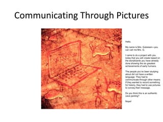 Communicating Through Pictures
Hello.
My name is Mrs. Gukeisen—you
can call me Mrs. G.
I came to do a project with you
today that you will create based on
the storyboards you have already
done showing the six greatest
achievements of early humans.
The people you’ve been studying
about did not have a written
language. They had to
communicate through other means.
If they wanted to record something
for history, they had to use pictures
to convey their message.
Do you think this is an authentic
cave panting?
Nope!

 