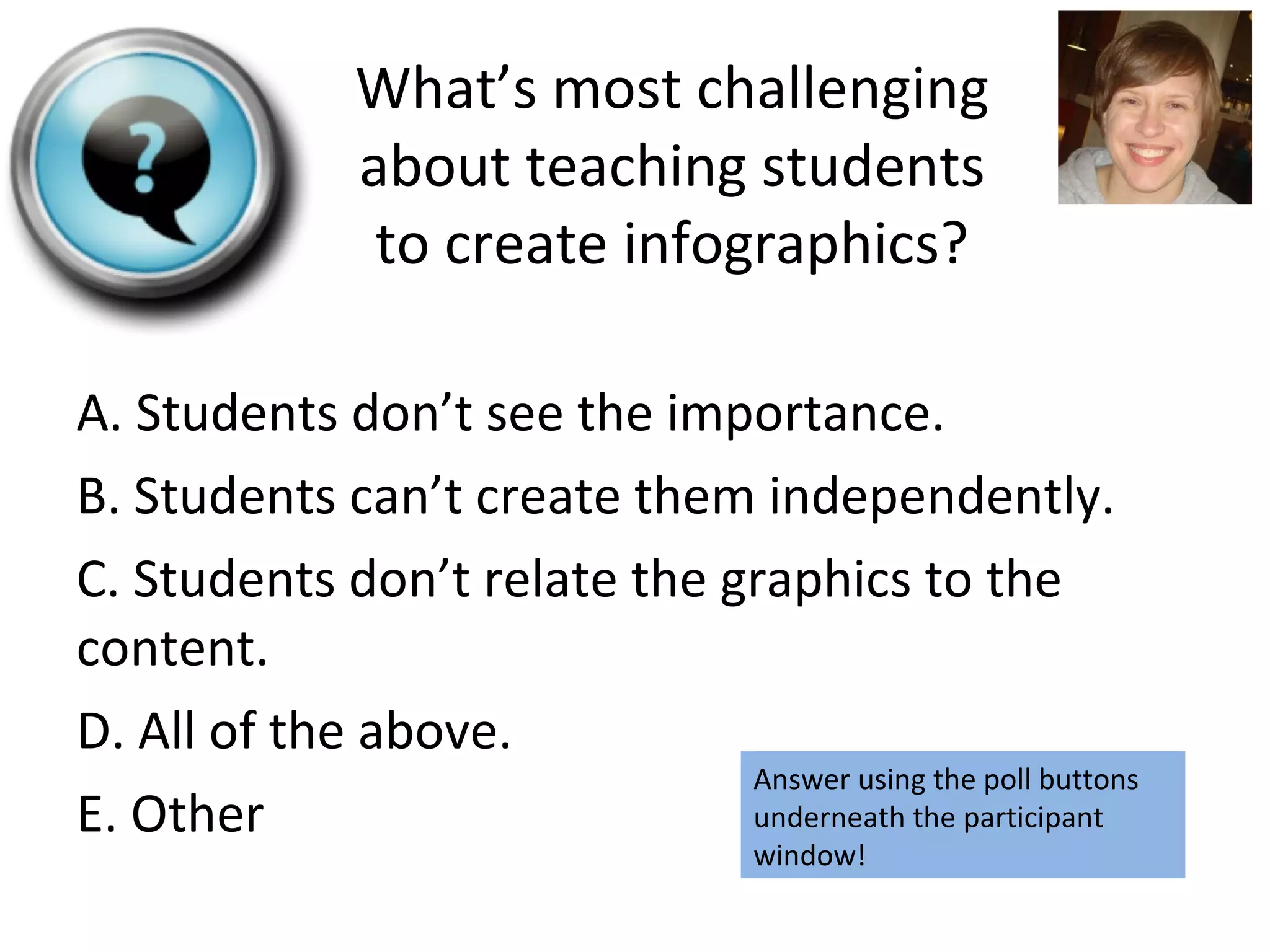 A. Students don’t see the importance. B. Students can’t create them independently. C. Students don’t relate the graphics to the content. D. All of the above. E. Other What’s most challenging about teaching students to create infographics? Answer using the poll buttons underneath the participant window! 
