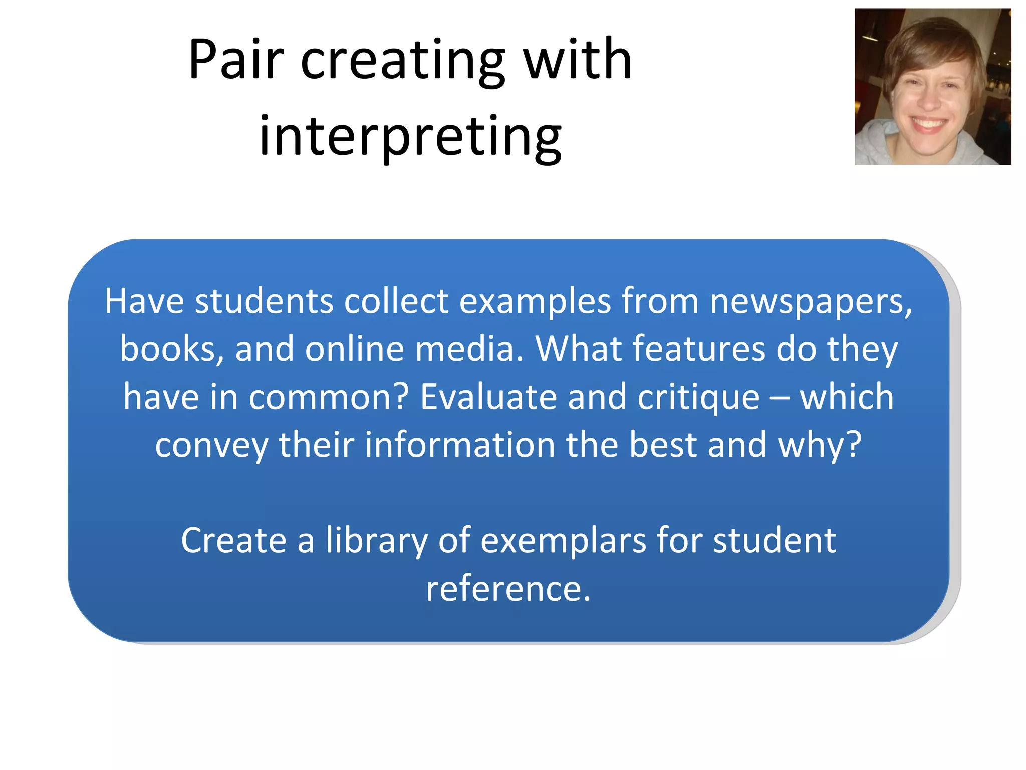 Pair creating with interpreting Have students collect examples from newspapers, books, and online media. What features do they have in common? Evaluate and critique – which convey their information the best and why? Create a library of exemplars for student reference. 