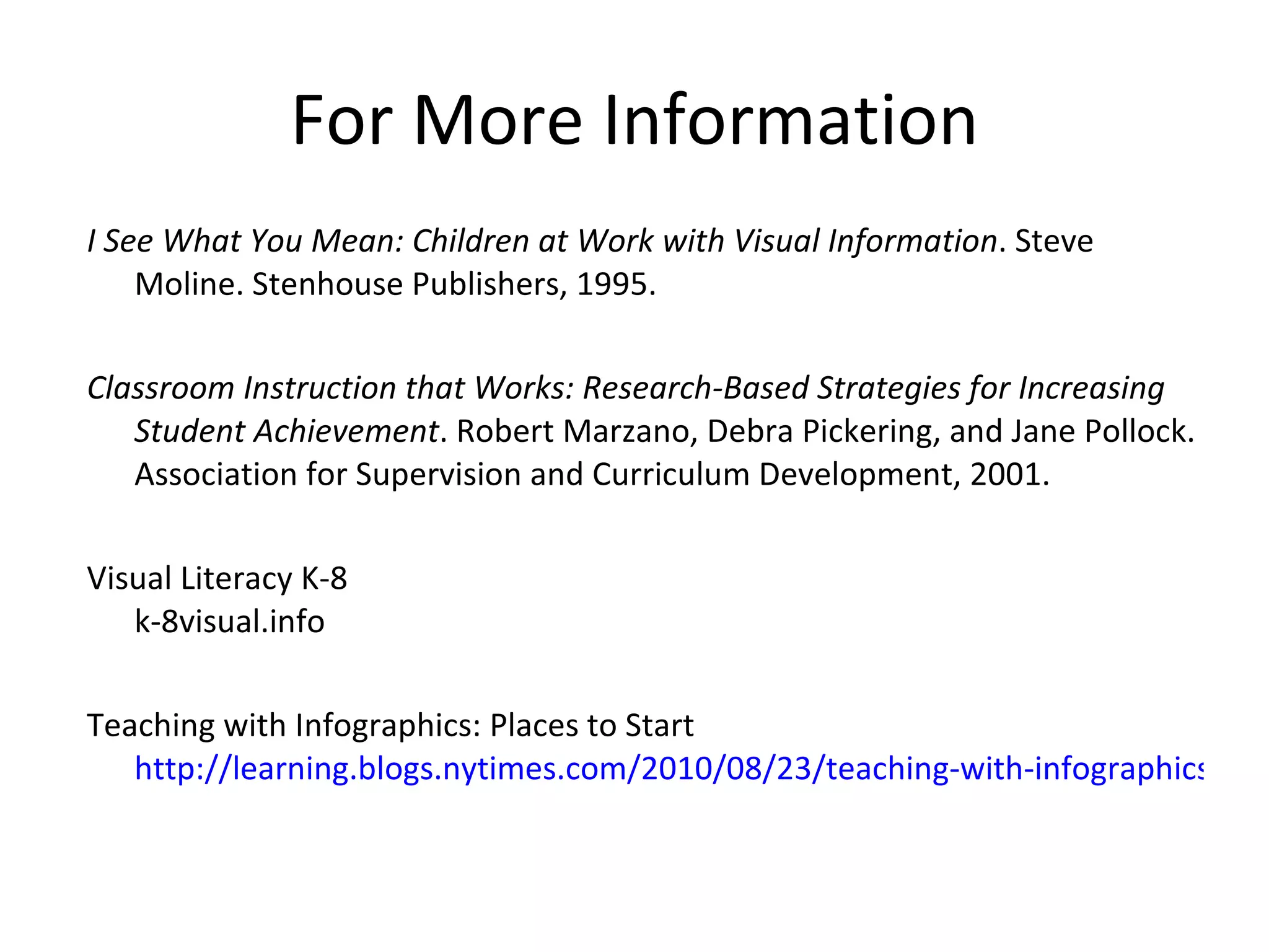 For More Information I See What You Mean: Children at Work with Visual Information . Steve Moline. Stenhouse Publishers, 1995. Classroom Instruction that Works: Research-Based Strategies for Increasing Student Achievement . Robert Marzano, Debra Pickering, and Jane Pollock. Association for Supervision and Curriculum Development, 2001. Visual Literacy K-8 k-8visual.info  Teaching with Infographics: Places to Start http://learning.blogs.nytimes.com/2010/08/23/teaching-with-infographics-places-to-start/   