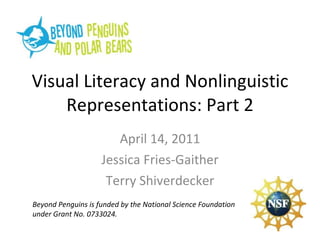 Visual Literacy and Nonlinguistic Representations: Part 2 April 14, 2011 Jessica Fries-Gaither Terry Shiverdecker Beyond Penguins is funded by the National Science Foundation under Grant No. 0733024. 