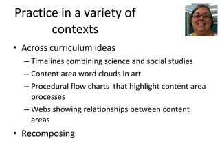 Practice in a variety of contexts Across curriculum ideas Timelines combining science and social studies Content area word clouds in art Procedural flow charts  that highlight content area processes Webs showing relationships between content areas Recomposing 