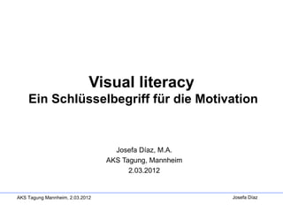 Visual literacy
    Ein Schlüsselbegriff für die Motivation


                                   Josefa Díaz, M.A.
                                 AKS Tagung, Mannheim
                                       2.03.2012


AKS Tagung Mannheim, 2.03.2012                          Josefa Díaz
 