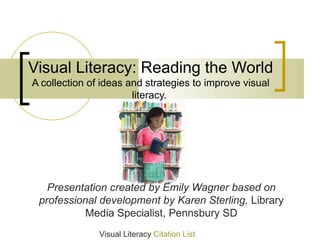 Visual Literacy: Reading the World
A collection of ideas and strategies to improve visual
                       literacy.




   Presentation created by Emily Wagner based on
 professional development by Karen Sterling, Library
           Media Specialist, Pennsbury SD
               Visual Literacy Citation List
 