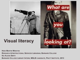 Visual	
  Literacy	
  
HEIDI MARTIN WINSTON
RESEARCH & INSTRUCTIONAL SERVICES LIBRARIAN, BARNARD COLLEGE
KAI ALEXIS SMITH
BARNARD COLLEGE LIBRARY INTERN; MSLIS CANDIDATE, PRATT INSTITUTE, 2013

 