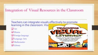 Integration of Visual Resources in the Classroom
Teachers can integrate visuals effectively to promote
learning in the classroom.Visual may be found in :-
 Art
 Drama
 Foreign language
 Language Arts
 Mathematics
 Library
 