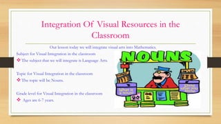Integration Of Visual Resources in the
Classroom
Our lesson today we will integrate visual arts into Mathematics.
Subject for Visual Integration in the classroom
The subject that we will integrate is Language Arts.
Topic for Visual Integration in the classroom
The topic will be Nouns.
Grade level for Visual Integration in the classroom
 Ages are 6-7 years.
 