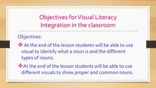Objectives forVisual Literacy
Integration in the classroom
Objectives:
At the end of the lesson students will be able to use
visual to identify what a noun is and the different
types of nouns.
At the end of the lesson students will be able to use
different visuals to show proper and common nouns.
 