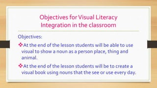 Objectives forVisual Literacy
Integration in the classroom
Objectives:
At the end of the lesson students will be able to use
visual to show a noun as a person place, thing and
animal.
At the end of the lesson students will be to create a
visual book using nouns that the see or use every day.
 