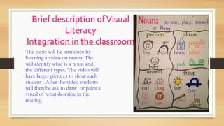 Brief description ofVisual
Literacy
Integration in the classroom
The topic will be introduce by
listening a video on nouns. The
will identify what is a noun and
the different types. The video will
have larger pictures to show each
student . After the video students
will then be ask to draw or paint a
visual of what describe in the
reading.
 