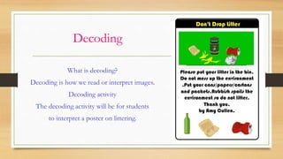 Decoding
What is decoding?
Decoding is how we read or interpret images.
Decoding activity
The decoding activity will be for students
to interpret a poster on littering.
 
