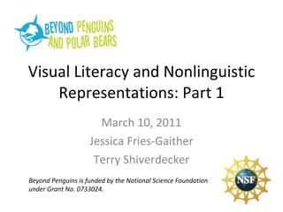 Visual Literacy and Nonlinguistic Representations: Part 1 March 10, 2011 Jessica Fries-Gaither Terry Shiverdecker Beyond Penguins is funded by the National Science Foundation under Grant No. 0733024. 