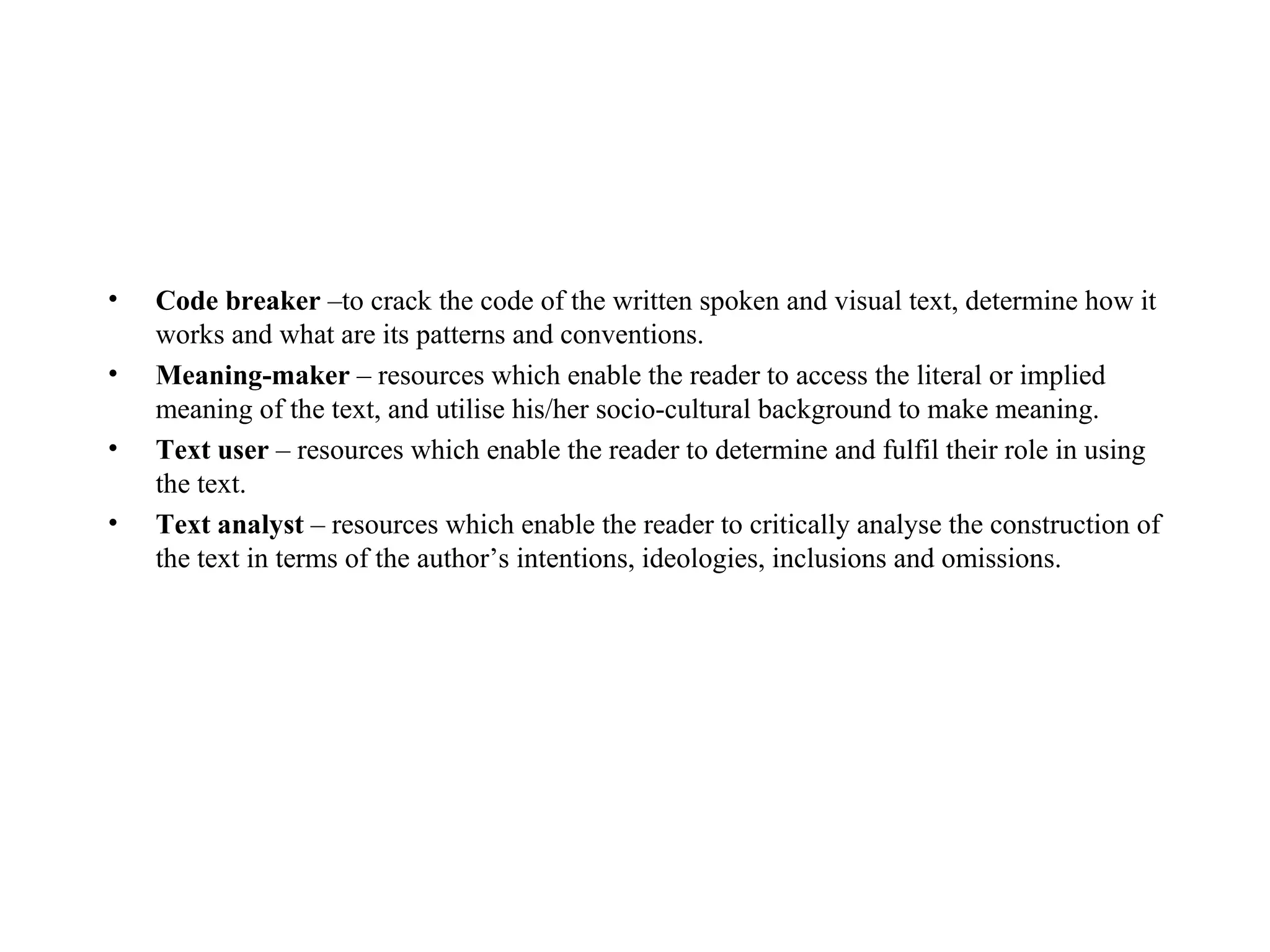 Code breaker  –to crack the code of the written spoken and visual text, determine how it works and what are its patterns and conventions.  Meaning-maker  – resources which enable the reader to access the literal or implied meaning of the text, and utilise his/her socio-cultural background to make meaning.   Text user  – resources which enable the reader to determine and fulfil their role in using the text.  Text analyst  – resources which enable the reader to critically analyse the construction of the text in terms of the author’s intentions, ideologies, inclusions and omissions. 
