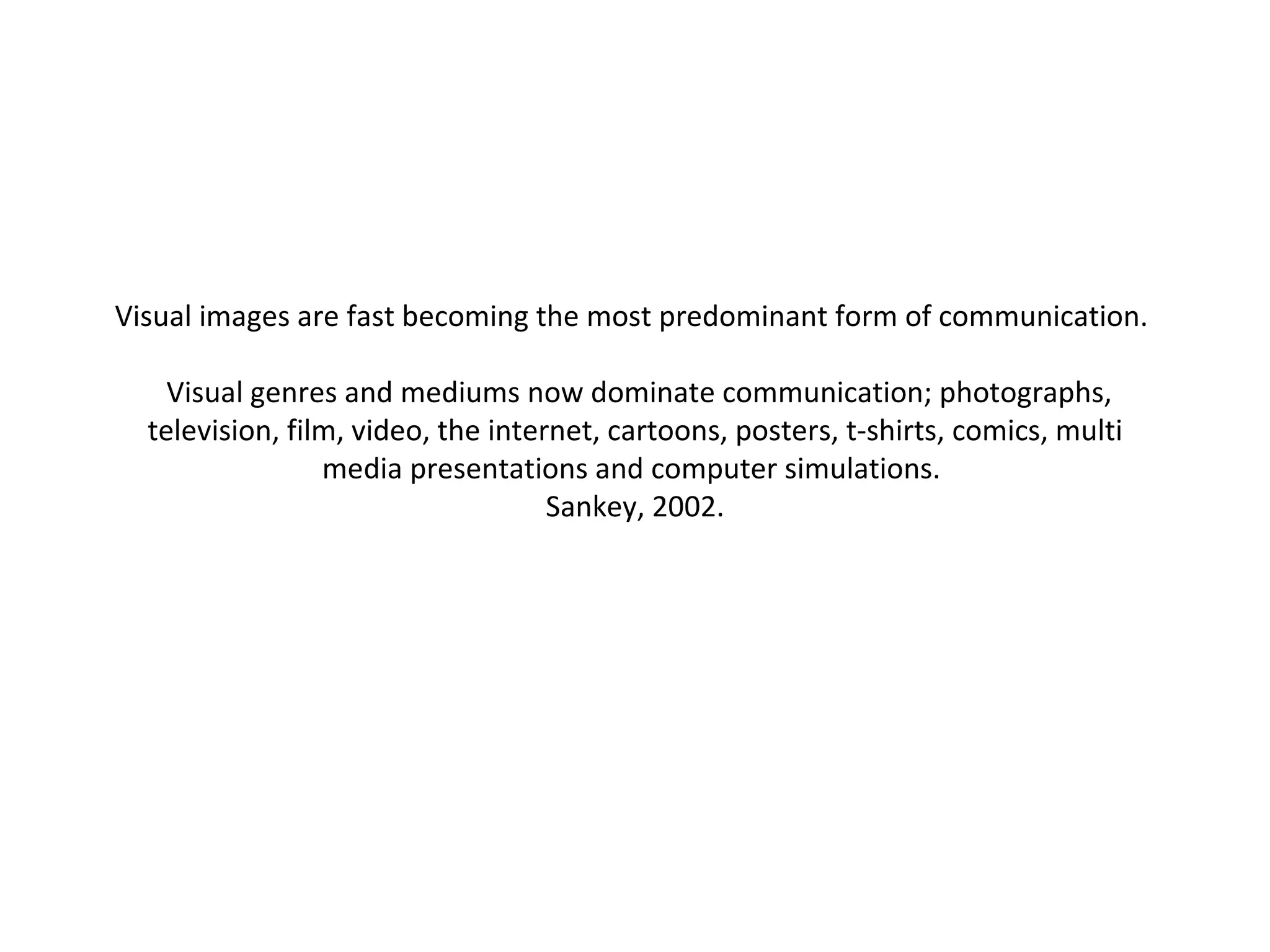 Visual images are fast becoming the most predominant form of communication.    Visual genres and mediums now dominate communication; photographs, television, film, video, the internet, cartoons, posters, t-shirts, comics, multi media presentations and computer simulations.  Sankey, 2002. 