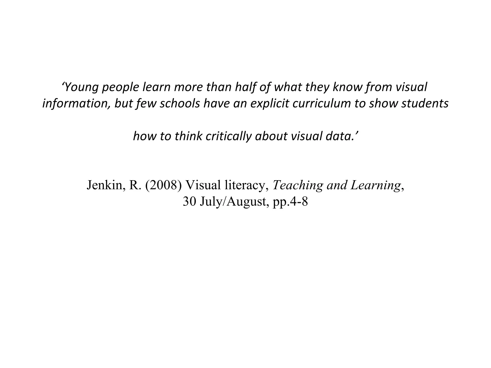 ‘ Young people learn more than half of what they know from visual  information, but few schools have an explicit curriculum to show students  how to think critically about visual data.’  Jenkin, R. (2008) Visual literacy,  Teaching and Learning ,  30 July/August, pp.4-8 