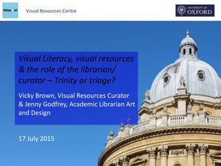 Visual Resources Centre
Visual Literacy, visual resources
& the role of the librarian/
curator – Trinity or triage?
Vicky Brown, Visual Resources Curator
& Jenny Godfrey, Academic Librarian Art
and Design
17 July 2015
 