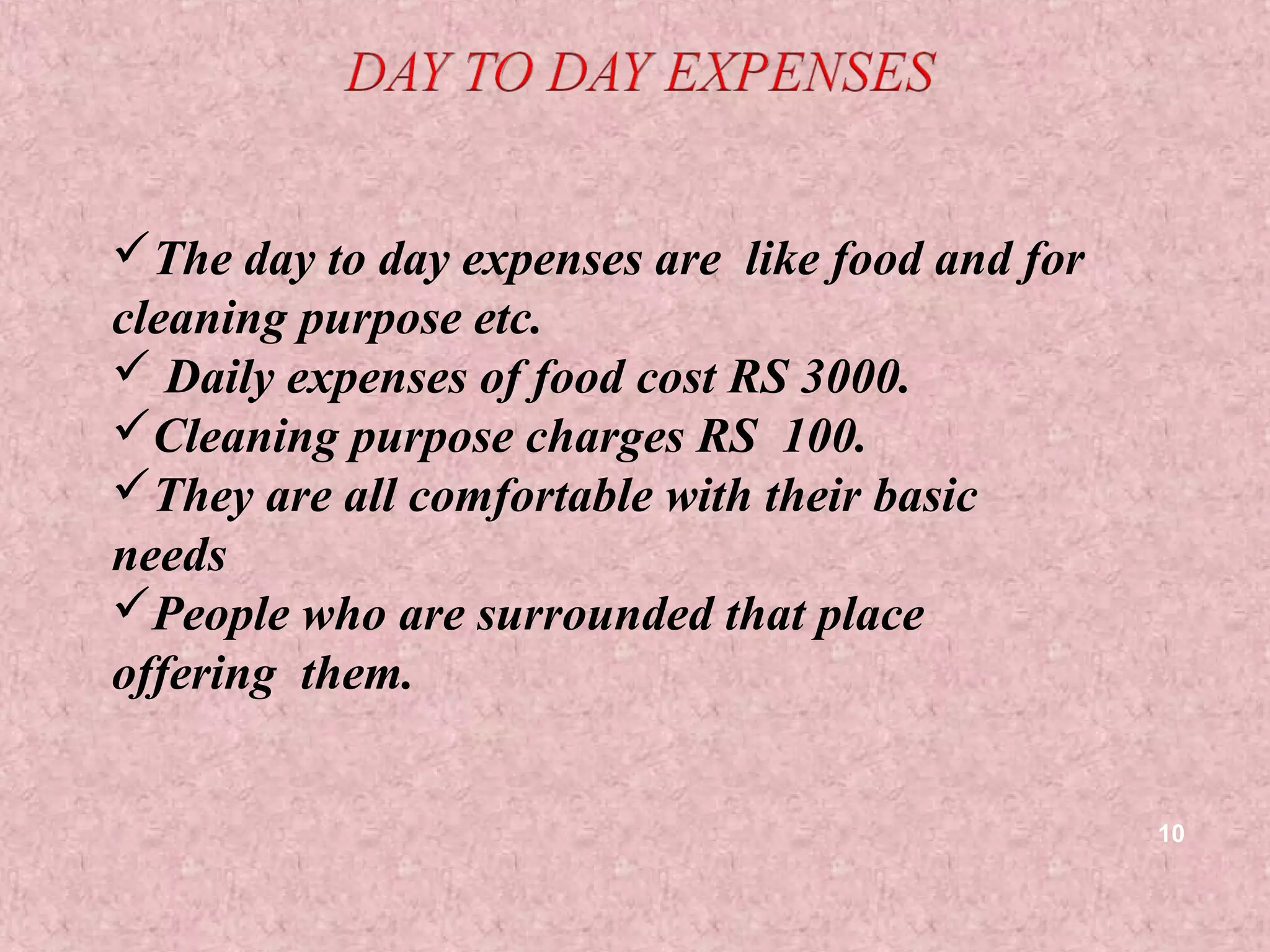 The day to day expenses are like food and for
cleaning purpose etc.
 Daily expenses of food cost RS 3000.
Cleaning purpose charges RS 100.
They are all comfortable with their basic
needs
People who are surrounded that place
offering them.


                                                 10
 