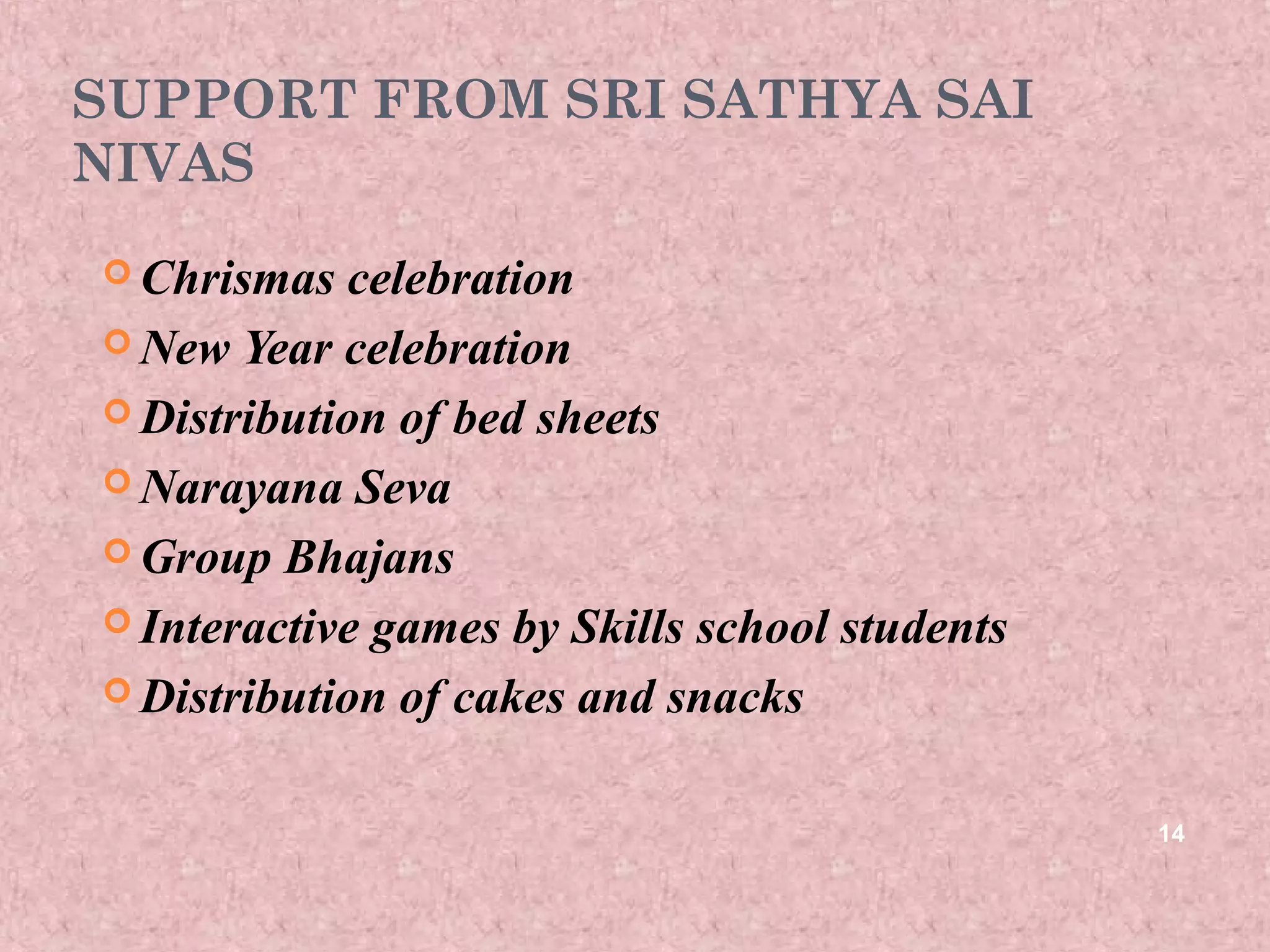 SUPPORT FROM SRI SATHYA SAI
NIVAS
 Chrismas  celebration
 New Year celebration

 Distribution of bed sheets

 Narayana Seva

 Group Bhajans

 Interactive games by Skills school students

 Distribution of cakes and snacks



                                                14
 