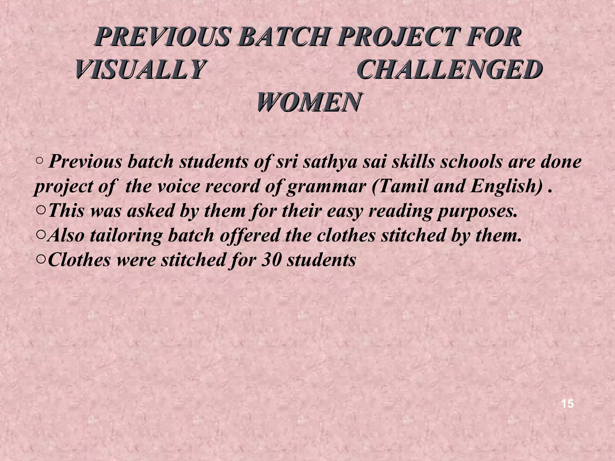 PREVIOUS BATCH PROJECT FOR
    VISUALLY         CHALLENGED
               WOMEN
o Previous batch students of sri sathya sai skills schools are done
project of the voice record of grammar (Tamil and English) .
oThis was asked by them for their easy reading purposes.
oAlso tailoring batch offered the clothes stitched by them.
oClothes were stitched for 30 students




                                                                15
 