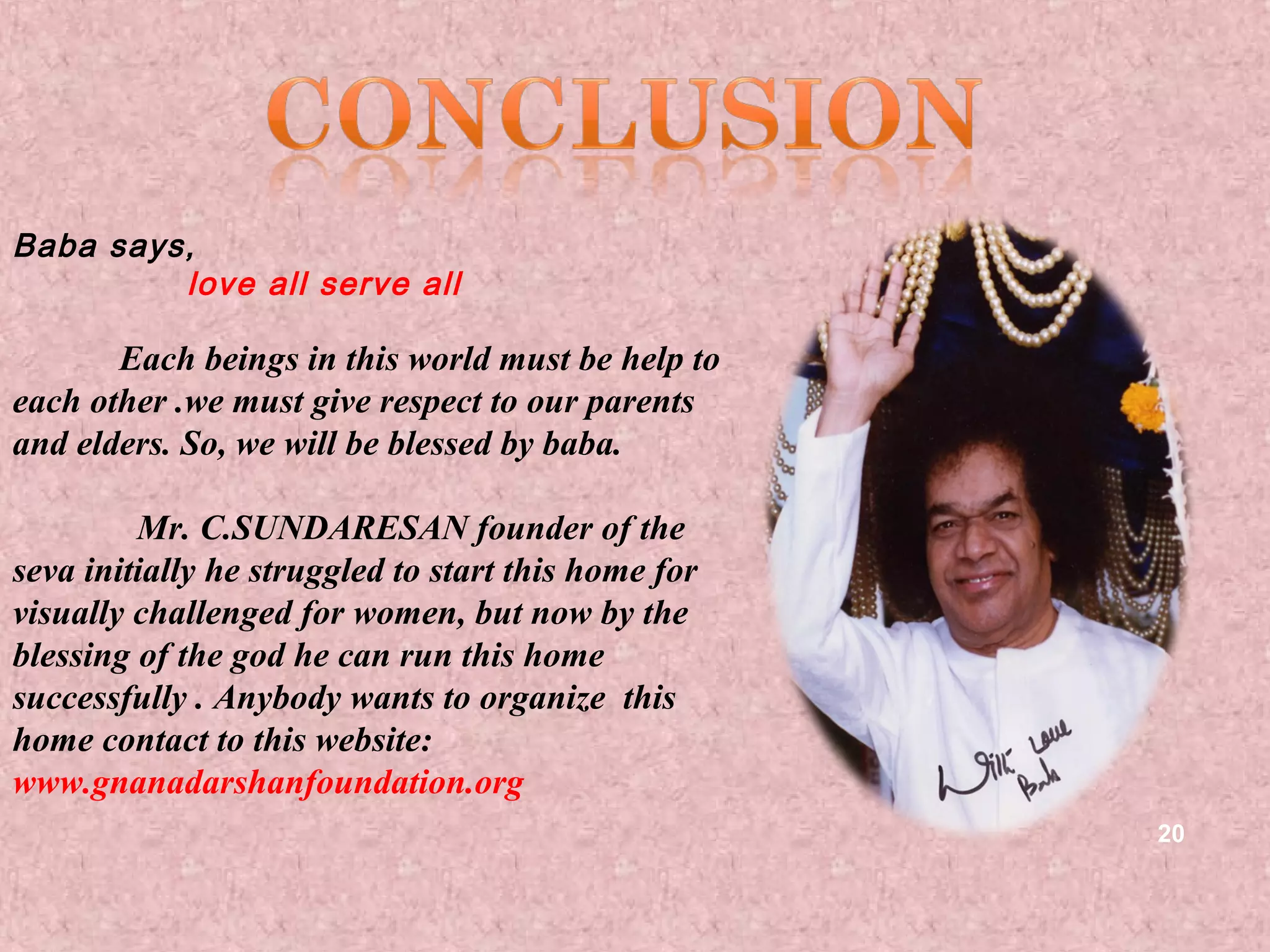 Baba says,
         love all serve all

       Each beings in this world must be help to
each other .we must give respect to our parents
and elders. So, we will be blessed by baba.

         Mr. C.SUNDARESAN founder of the
seva initially he struggled to start this home for
visually challenged for women, but now by the
blessing of the god he can run this home
successfully . Anybody wants to organize this
home contact to this website:
www.gnanadarshanfoundation.org
                                                     20
 