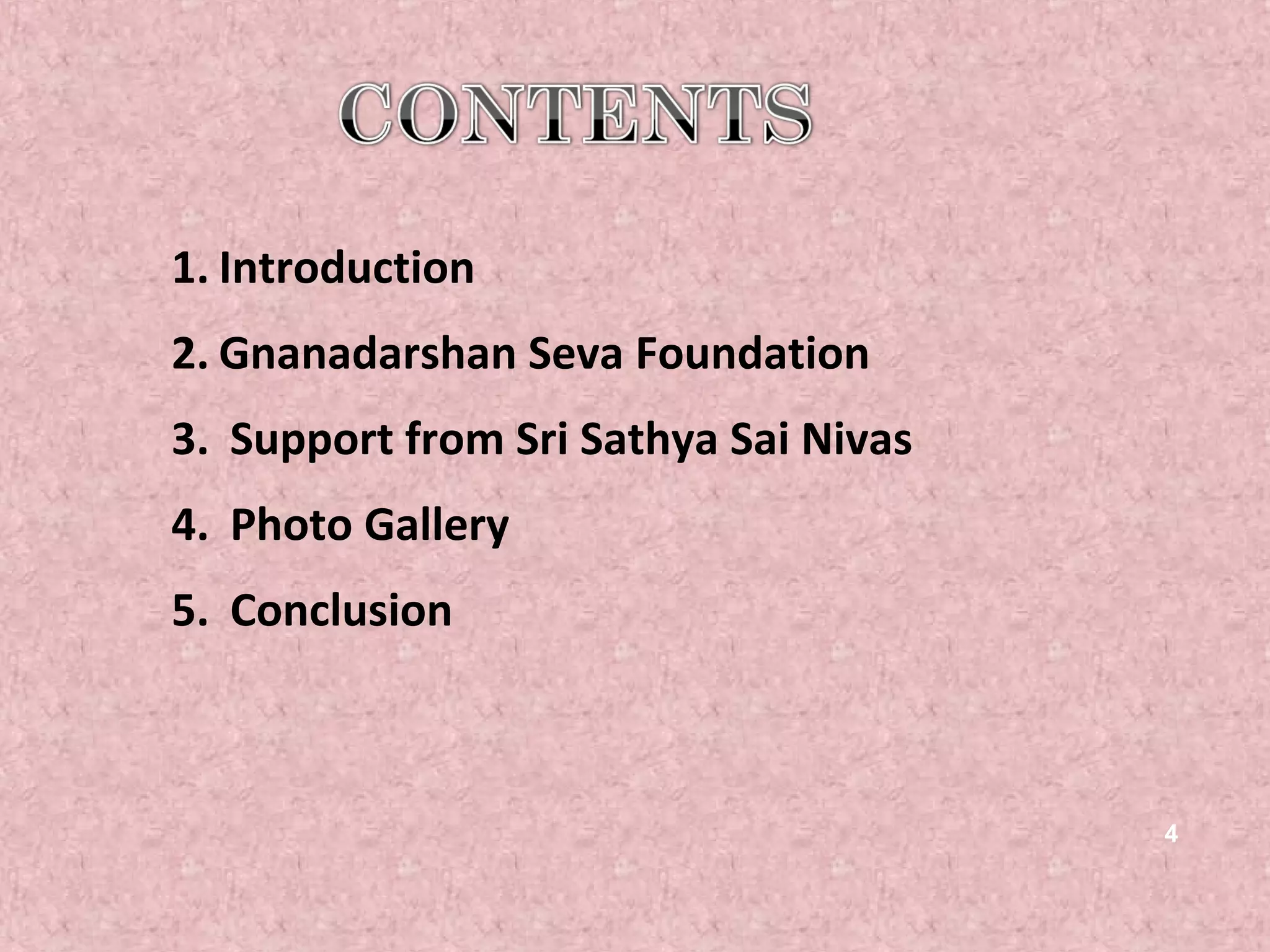 1. Introduction
2. Gnanadarshan Seva Foundation
3. Support from Sri Sathya Sai Nivas
4. Photo Gallery
5. Conclusion



                                       4
 