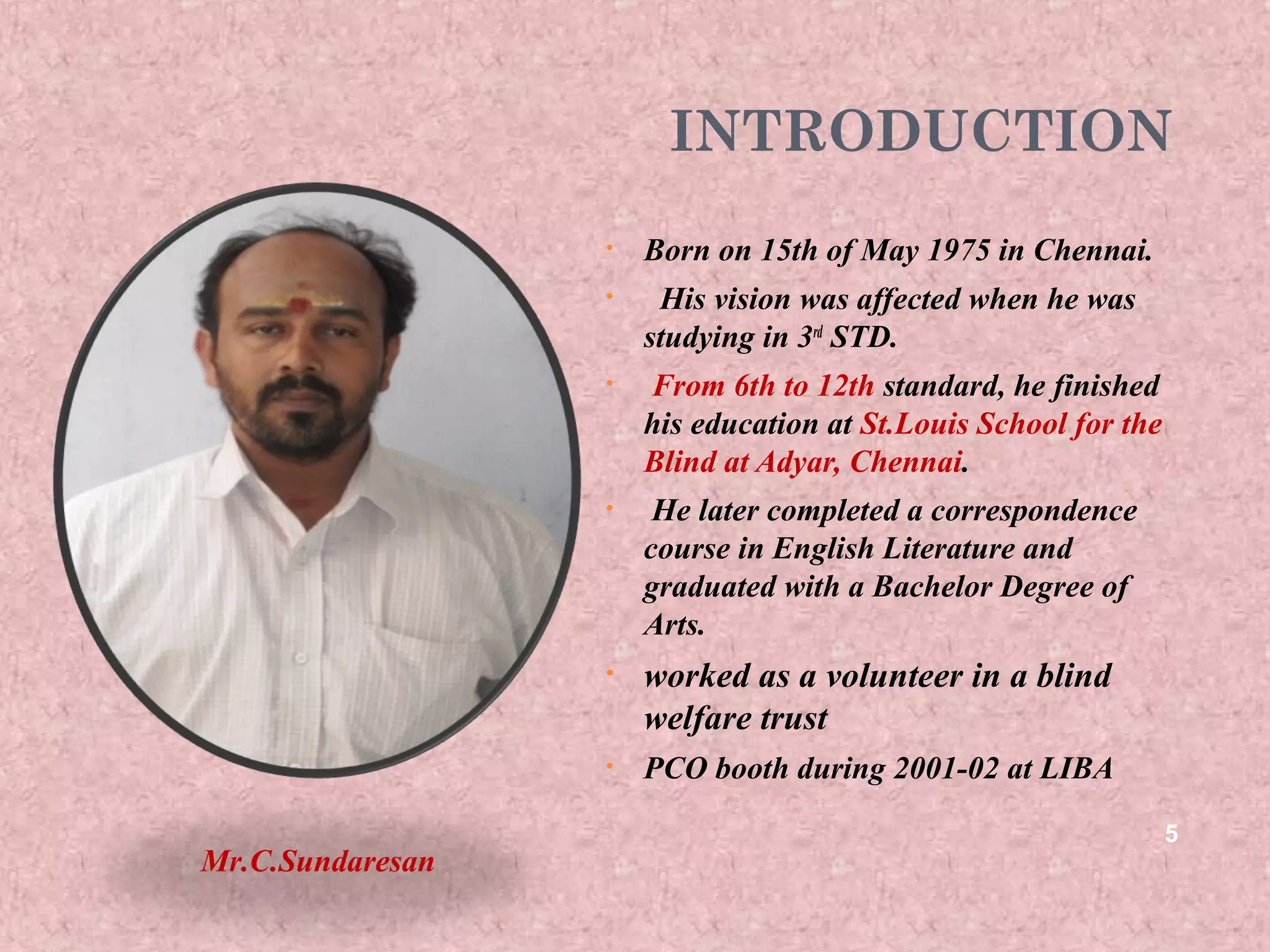 INTRODUCTION
                  •   Born on 15th of May 1975 in Chennai.
                  •    His vision was affected when he was
                      studying in 3rd STD.
                  •   From 6th to 12th standard, he finished
                      his education at St.Louis School for the
                      Blind at Adyar, Chennai.
                  •    He later completed a correspondence
                      course in English Literature and
                      graduated with a Bachelor Degree of
                      Arts.
                  •   worked as a volunteer in a blind
                      welfare trust
                  •   PCO booth during 2001-02 at LIBA

                                                                 5
Mr.C.Sundaresan
 