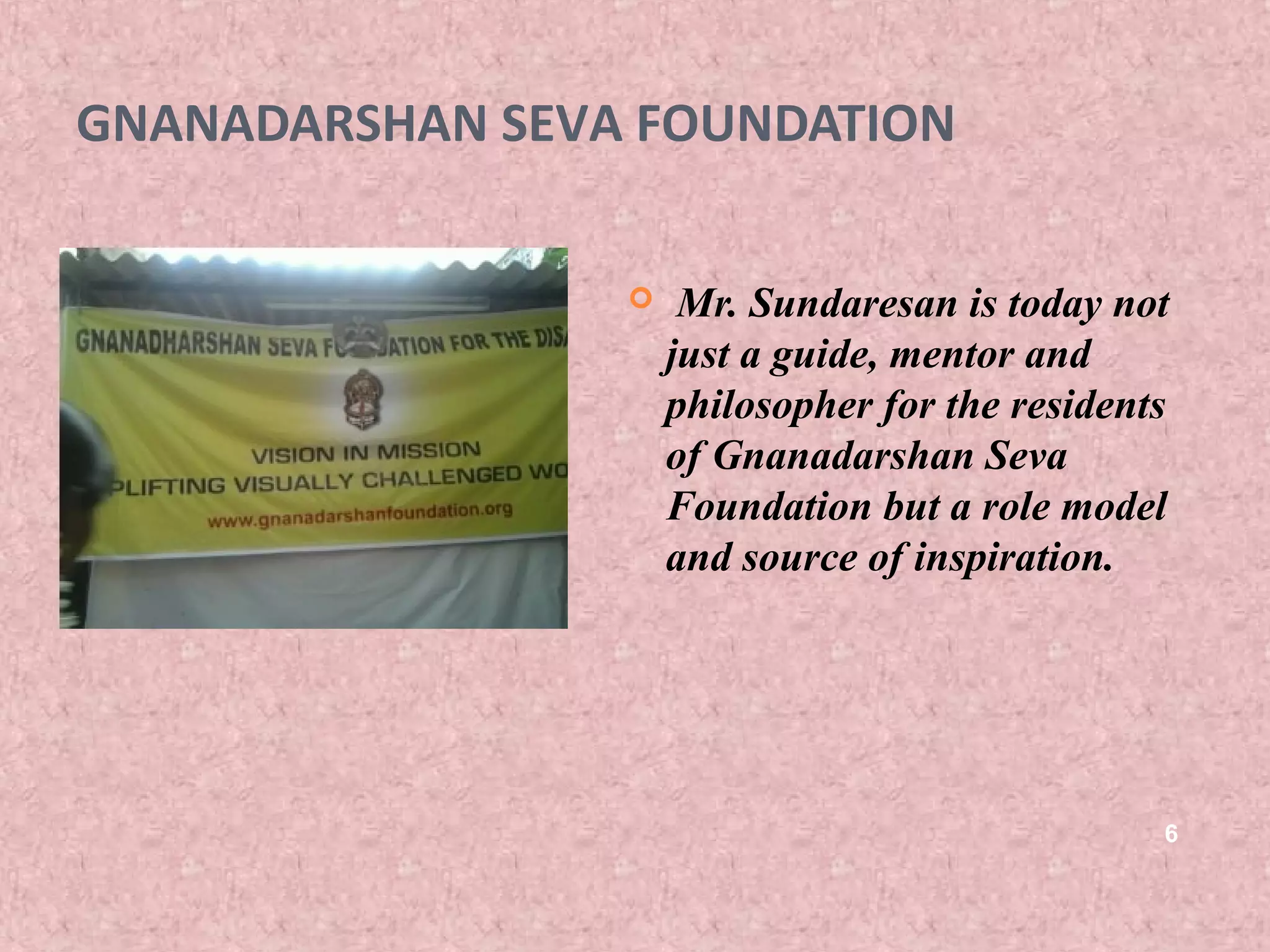 GNANADARSHAN SEVA FOUNDATION

                     Mr. Sundaresan is today not
                     just a guide, mentor and
                     philosopher for the residents
                     of Gnanadarshan Seva
                     Foundation but a role model
                     and source of inspiration.




                                                 6
 