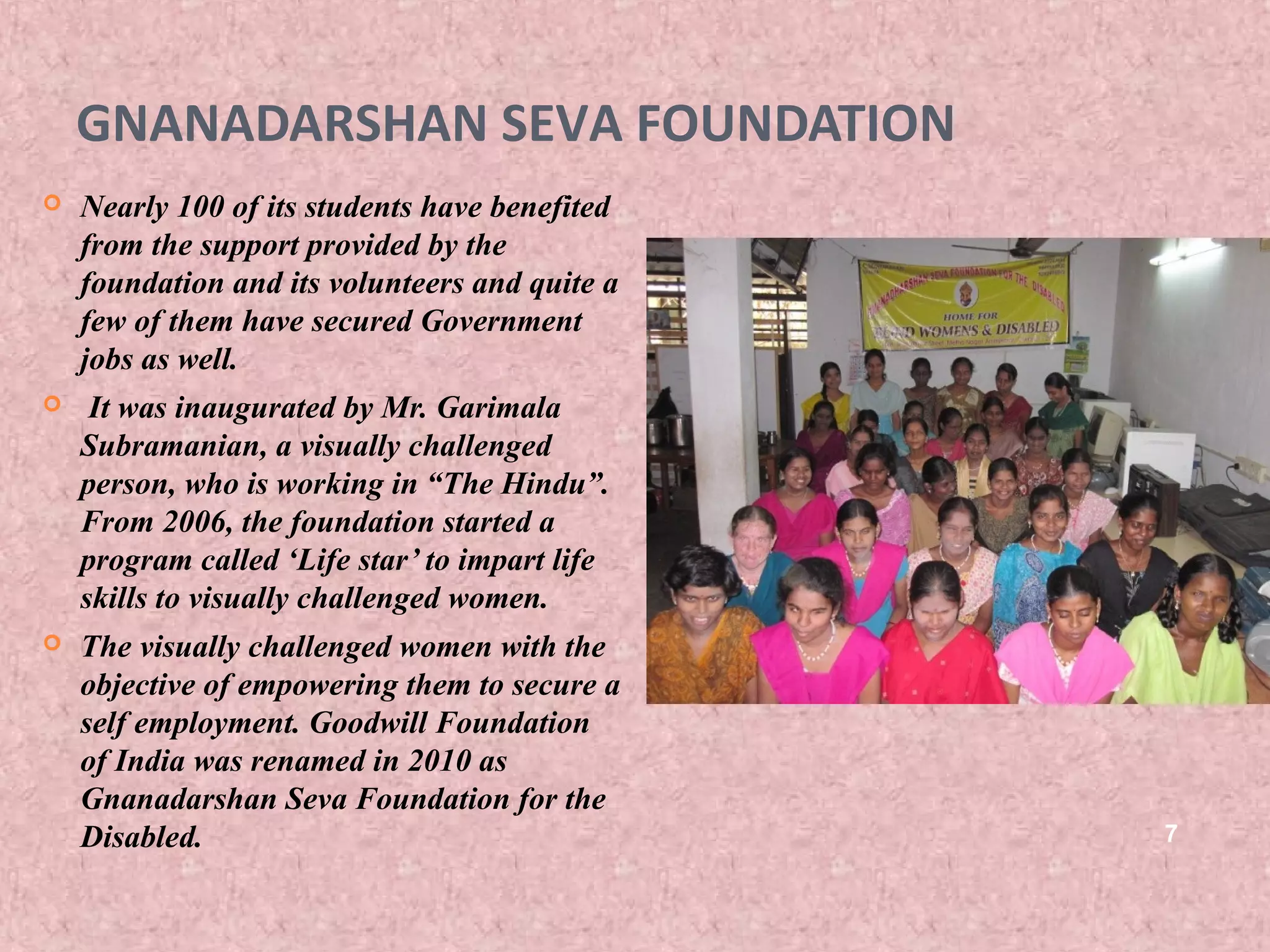GNANADARSHAN SEVA FOUNDATION
   Nearly 100 of its students have benefited
    from the support provided by the
    foundation and its volunteers and quite a
    few of them have secured Government
    jobs as well.
    It was inaugurated by Mr. Garimala
    Subramanian, a visually challenged
    person, who is working in “The Hindu”.
    From 2006, the foundation started a
    program called ‘Life star’ to impart life
    skills to visually challenged women.
   The visually challenged women with the
    objective of empowering them to secure a
    self employment. Goodwill Foundation
    of India was renamed in 2010 as
    Gnanadarshan Seva Foundation for the
    Disabled.                                   7
 