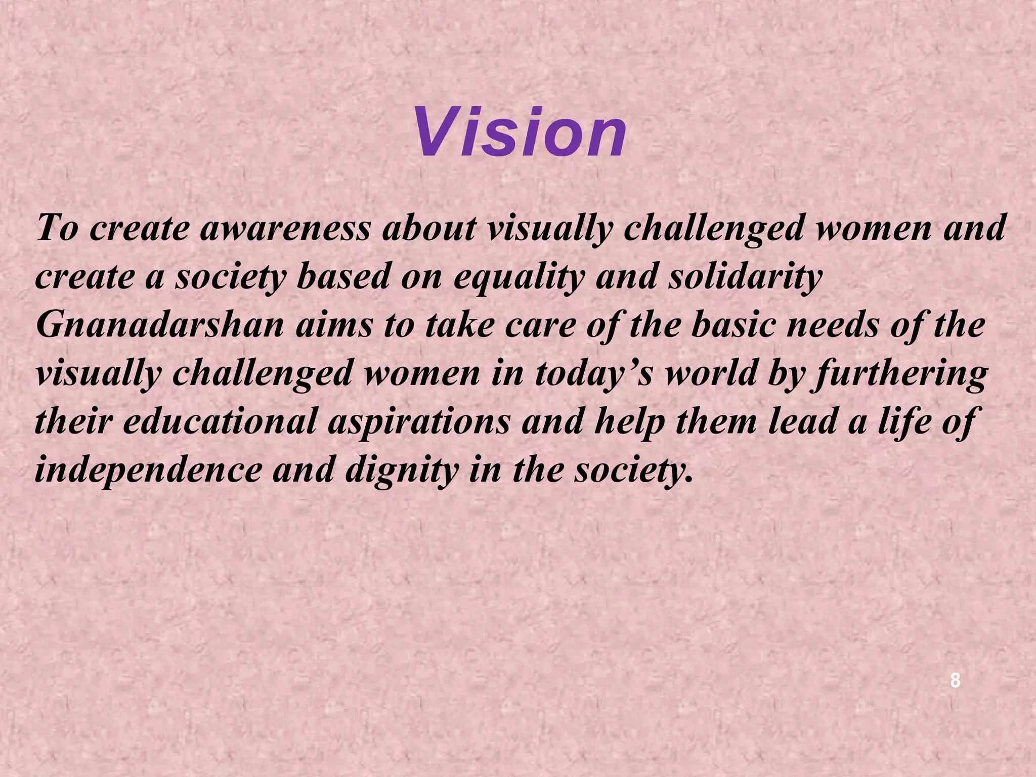 Vision
To create awareness about visually challenged women and
create a society based on equality and solidarity
Gnanadarshan aims to take care of the basic needs of the
visually challenged women in today’s world by furthering
their educational aspirations and help them lead a life of
independence and dignity in the society.




                                                      8
 