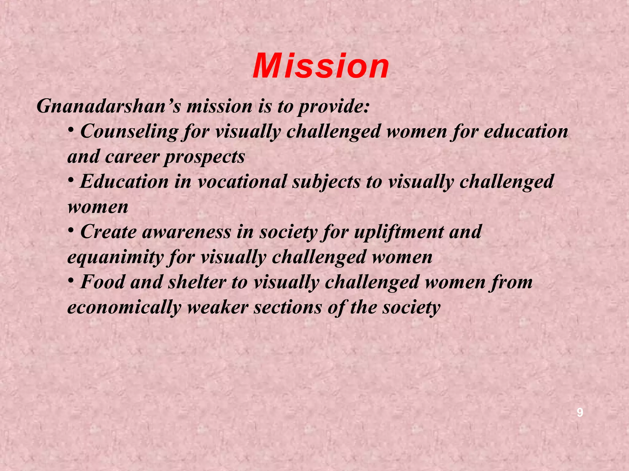 Mission
Gnanadarshan’s mission is to provide:
  • Counseling for visually challenged women for education
  and career prospects
  • Education in vocational subjects to visually challenged
  women
  • Create awareness in society for upliftment and
  equanimity for visually challenged women
  • Food and shelter to visually challenged women from
  economically weaker sections of the society
   


                                                              9
 