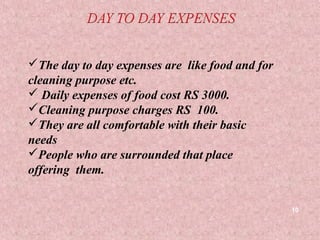The day to day expenses are like food and for
cleaning purpose etc.
 Daily expenses of food cost RS 3000.
Cleaning purpose charges RS 100.
They are all comfortable with their basic
needs
People who are surrounded that place
offering them.


                                                 10
 