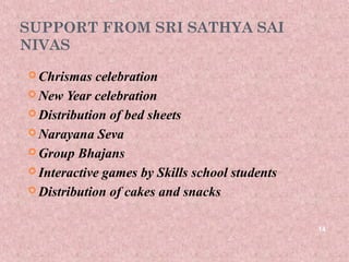 SUPPORT FROM SRI SATHYA SAI
NIVAS
 Chrismas  celebration
 New Year celebration

 Distribution of bed sheets

 Narayana Seva

 Group Bhajans

 Interactive games by Skills school students

 Distribution of cakes and snacks



                                                14
 