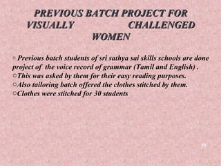 PREVIOUS BATCH PROJECT FOR
    VISUALLY         CHALLENGED
               WOMEN
o Previous batch students of sri sathya sai skills schools are done
project of the voice record of grammar (Tamil and English) .
oThis was asked by them for their easy reading purposes.
oAlso tailoring batch offered the clothes stitched by them.
oClothes were stitched for 30 students




                                                                15
 