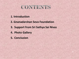 1. Introduction
2. Gnanadarshan Seva Foundation
3. Support from Sri Sathya Sai Nivas
4. Photo Gallery
5. Conclusion



                                       4
 