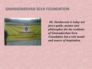 GNANADARSHAN SEVA FOUNDATION

                     Mr. Sundaresan is today not
                     just a guide, mentor and
                     philosopher for the residents
                     of Gnanadarshan Seva
                     Foundation but a role model
                     and source of inspiration.




                                                 6
 