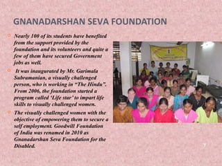 GNANADARSHAN SEVA FOUNDATION
   Nearly 100 of its students have benefited
    from the support provided by the
    foundation and its volunteers and quite a
    few of them have secured Government
    jobs as well.
    It was inaugurated by Mr. Garimala
    Subramanian, a visually challenged
    person, who is working in “The Hindu”.
    From 2006, the foundation started a
    program called ‘Life star’ to impart life
    skills to visually challenged women.
   The visually challenged women with the
    objective of empowering them to secure a
    self employment. Goodwill Foundation
    of India was renamed in 2010 as
    Gnanadarshan Seva Foundation for the
    Disabled.                                   7
 
