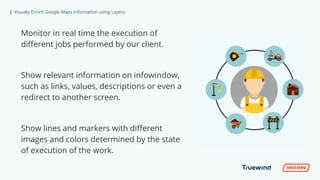 | Visually Enrich Google Maps Information using Layers
Monitor in real time the execution of
different jobs performed by our client.
Show relevant information on infowindow,
such as links, values, descriptions or even a
redirect to another screen.
Show lines and markers with different
images and colors determined by the state
of execution of the work.
 