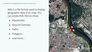 | Visually Enrich Google Maps Information using Layers
KML is a file format used to display
geographic data in an map. You
can create KML files to show:
● Placemarks
● Ground Overlays
● Paths
● Polygons
● and more...
 