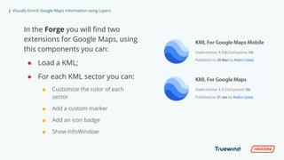 | Visually Enrich Google Maps Information using Layers
In the Forge you will find two
extensions for Google Maps, using
this components you can:
● Load a KML;
● For each KML sector you can:
■ Customize the color of each
sector
■ Add a custom marker
■ Add an icon badge
■ Show InfoWindow
 