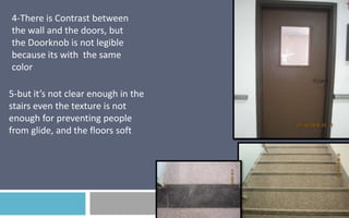4-There is Contrast between
the wall and the doors, but
the Doorknob is not legible
because its with the same
color
5-but it’s not clear enough in the
stairs even the texture is not
enough for preventing people
from glide, and the floors soft

 