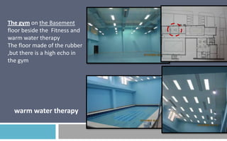 The gym on the Basement
floor beside the Fitness and
warm water therapy
The floor made of the rubber
,but there is a high echo in
the gym

warm water therapy

 