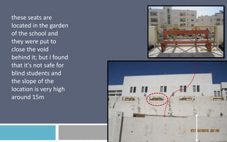 these seats are
located in the garden
of the school and
they were put to
close the void
behind it; but I found
that it's not safe for
blind students and
the slope of the
location is very high
around 15m

 