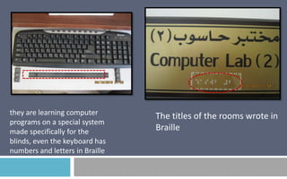 they are learning computer
programs on a special system
made specifically for the
blinds, even the keyboard has
numbers and letters in Braille

The titles of the rooms wrote in
Braille

 