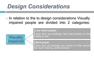Design Considerations


In relation to the to design considerations Visually
impaired people are divided into 2 categories:

Visually
impaired

Low vision people:
when they use buildings, rely quite entirely on their
ability to see.
Blind people:
when they use buildings rely entirely on other senses,
ie. touch, hearing, smell and touch.

 