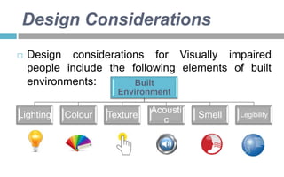 Design Considerations


Design considerations for Visually impaired
people include the following elements of built
environments:
Built
Environment

Lighting

Colour

Texture

Acousti
c

Smell

Legibility

 